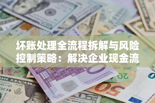 济南坏账处理全流程拆解与风险控制策略：解决企业现金流顽疾的实战指南