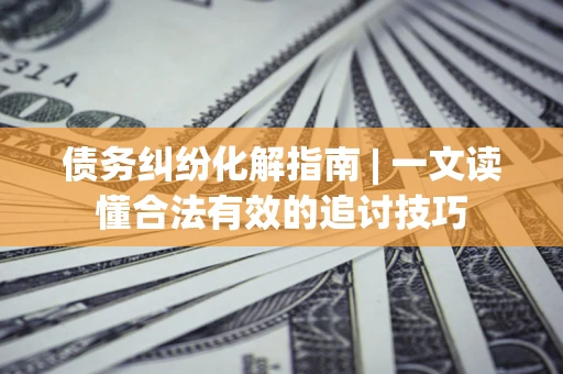 济南债务纠纷化解指南 | 一文读懂合法有效的追讨技巧
