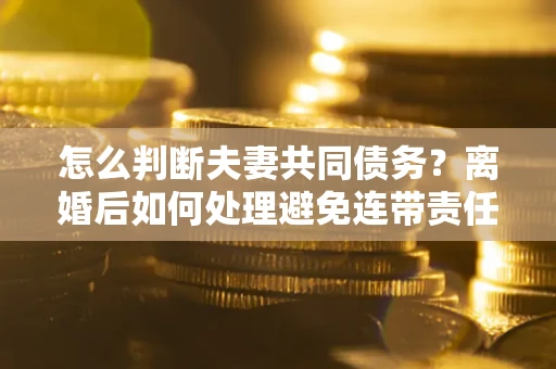 济南怎么判断夫妻共同债务？离婚后如何处理避免连带责任？