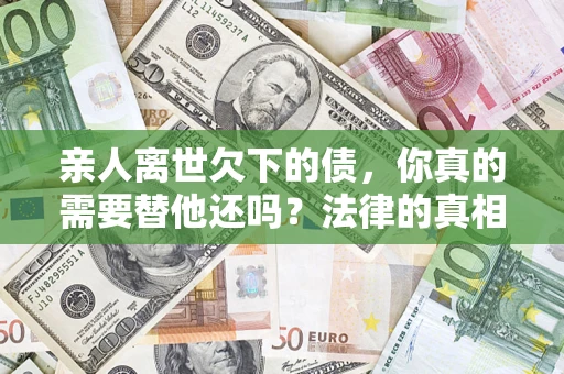 济南亲人离世欠下的债，你真的需要替他还吗？法律的真相或许与你想的不一样